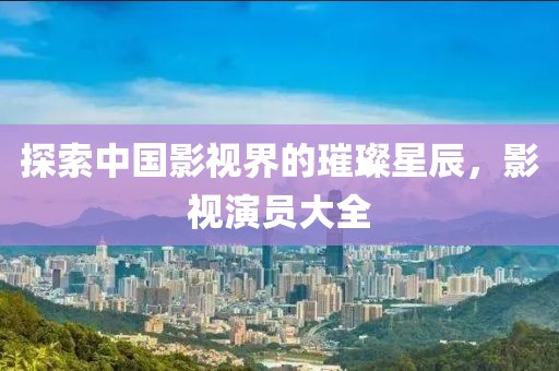 探索中国影视界的璀璨星辰，影视演员大全