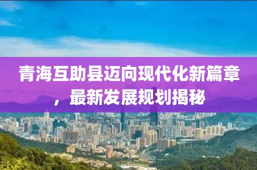 青海互助县迈向现代化新篇章，最新发展规划揭秘
