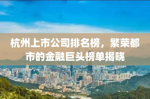 杭州上市公司排名榜，繁荣都市的金融巨头榜单揭晓