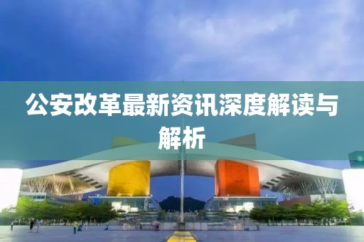 公安改革最新资讯深度解读与解析