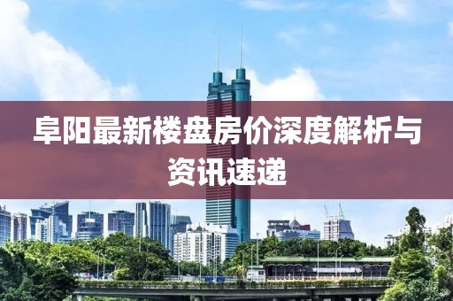 阜阳最新楼盘房价深度解析与资讯速递