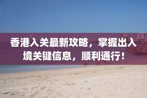 香港入关最新攻略，掌握出入境关键信息，顺利通行！