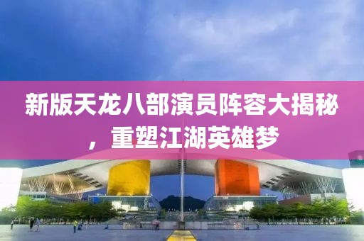 新版天龙八部演员阵容大揭秘，重塑江湖英雄梦