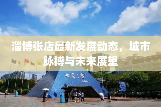 淄博张店最新发展动态，城市脉搏与未来展望