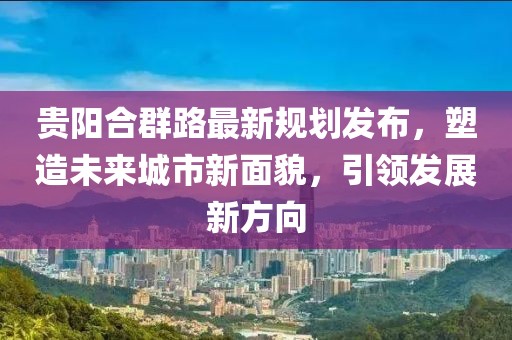 贵阳合群路最新规划发布，塑造未来城市新面貌，引领发展新方向