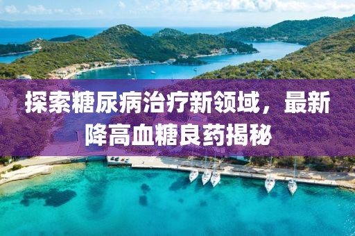 探索糖尿病治疗新领域，最新降高血糖良药揭秘