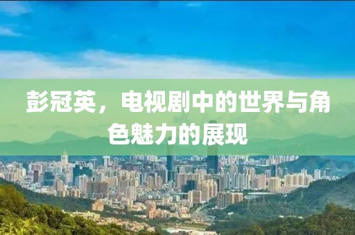 彭冠英，电视剧中的世界与角色魅力的展现