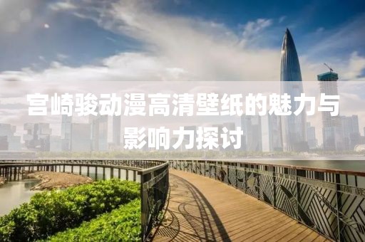 宫崎骏动漫高清壁纸的魅力与影响力探讨