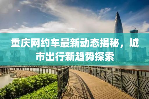 重庆网约车最新动态揭秘，城市出行新趋势探索
