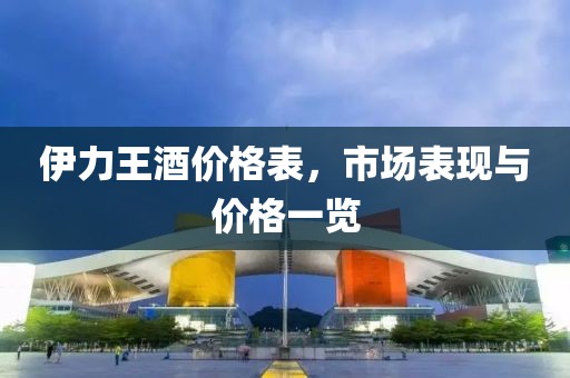 伊力王酒价格表，市场表现与价格一览