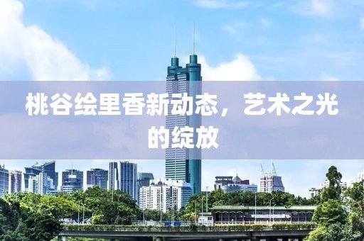 桃谷绘里香新动态，艺术之光的绽放