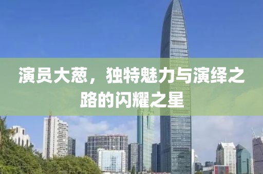 演员大葱，独特魅力与演绎之路的闪耀之星