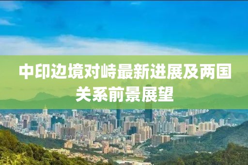 中印边境对峙最新进展及两国关系前景展望
