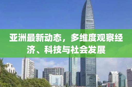 亚洲最新动态，多维度观察经济、科技与社会发展