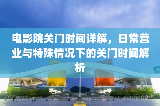 电影院关门时间详解，日常营业与特殊情况下的关门时间解析