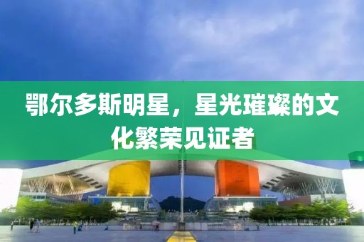 鄂尔多斯明星，星光璀璨的文化繁荣见证者