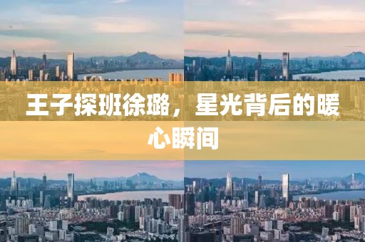 王子探班徐璐，星光背后的暖心瞬间