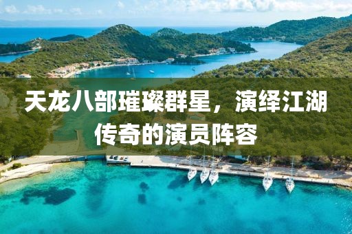 天龙八部璀璨群星，演绎江湖传奇的演员阵容