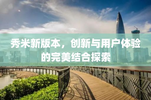 秀米新版本，创新与用户体验的完美结合探索