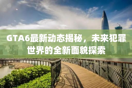 GTA6最新动态揭秘，未来犯罪世界的全新面貌探索