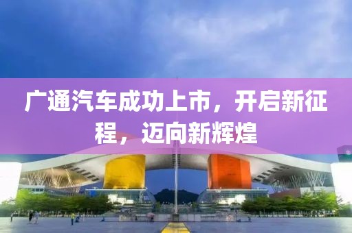 广通汽车成功上市，开启新征程，迈向新辉煌