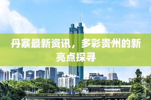 丹寨最新资讯，多彩贵州的新亮点探寻