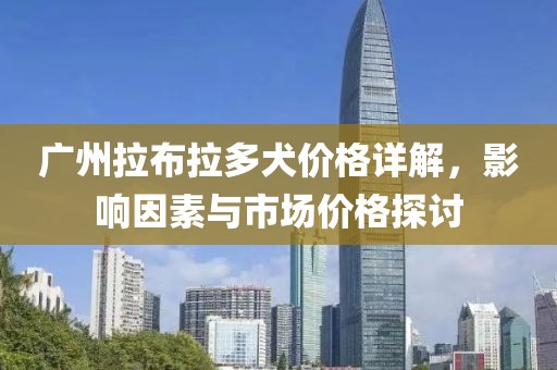 广州拉布拉多犬价格详解，影响因素与市场价格探讨