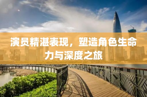 演员精湛表现，塑造角色生命力与深度之旅