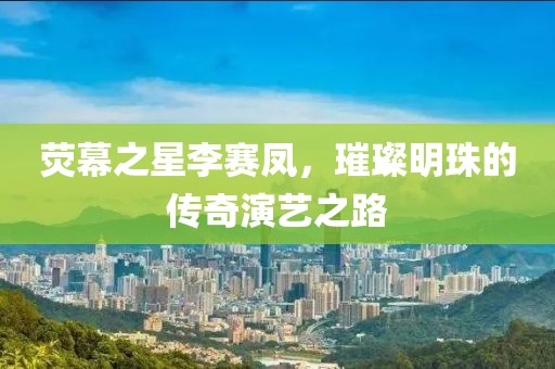 荧幕之星李赛凤，璀璨明珠的传奇演艺之路