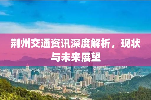 荆州交通资讯深度解析，现状与未来展望
