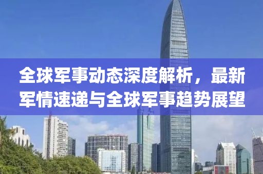 全球军事动态深度解析，最新军情速递与全球军事趋势展望