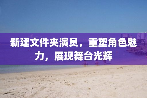 新建文件夹演员，重塑角色魅力，展现舞台光辉