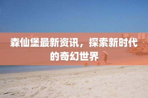 森仙堡最新资讯，探索新时代的奇幻世界