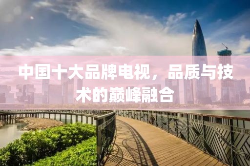 中国十大品牌电视，品质与技术的巅峰融合