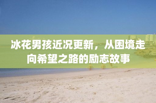 冰花男孩近况更新，从困境走向希望之路的励志故事