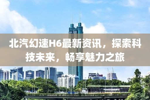 北汽幻速H6最新资讯，探索科技未来，畅享魅力之旅