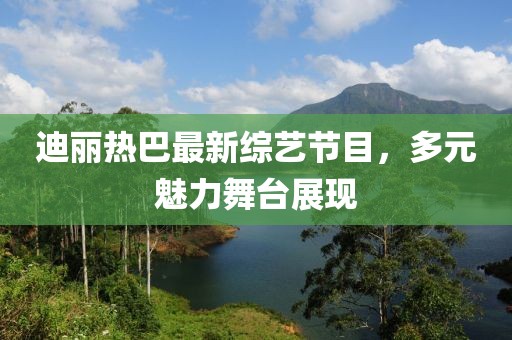 迪丽热巴最新综艺节目，多元魅力舞台展现