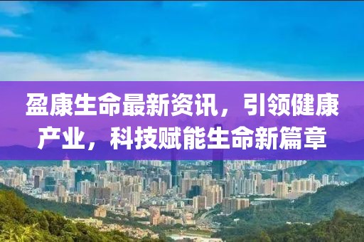 盈康生命最新资讯，引领健康产业，科技赋能生命新篇章