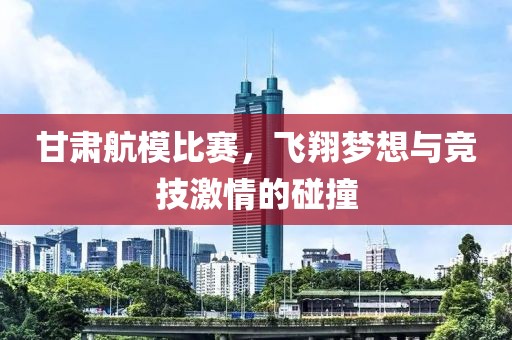 甘肃航模比赛，飞翔梦想与竞技激情的碰撞