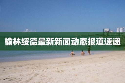 榆林绥德最新新闻动态报道速递