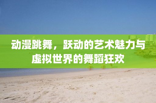 动漫跳舞，跃动的艺术魅力与虚拟世界的舞蹈狂欢