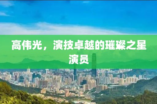 高伟光，演技卓越的璀璨之星演员