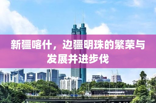 新疆喀什，边疆明珠的繁荣与发展并进步伐