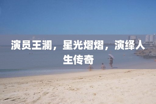演员王澜，星光熠熠，演绎人生传奇