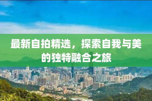 最新自拍精选，探索自我与美的独特融合之旅