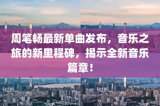 周笔畅最新单曲发布，音乐之旅的新里程碑，揭示全新音乐篇章！