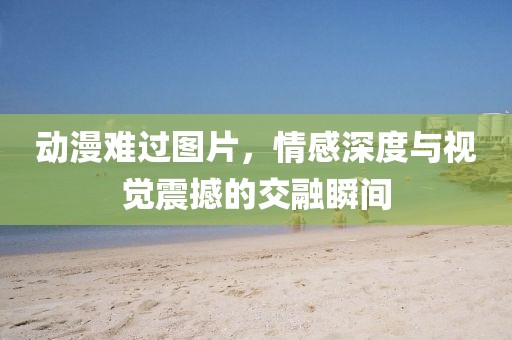 动漫难过图片，情感深度与视觉震撼的交融瞬间