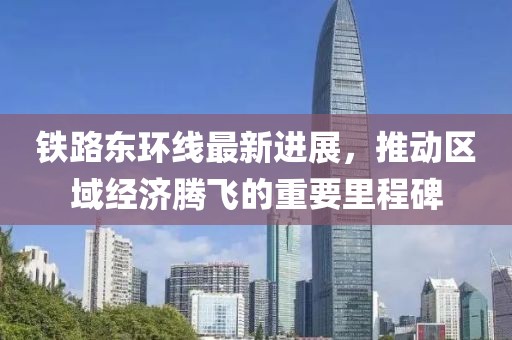 铁路东环线最新进展，推动区域经济腾飞的重要里程碑