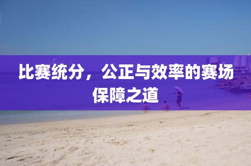 比赛统分，公正与效率的赛场保障之道