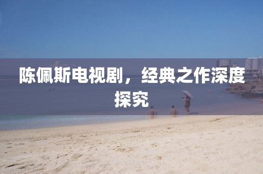 陈佩斯电视剧，经典之作深度探究